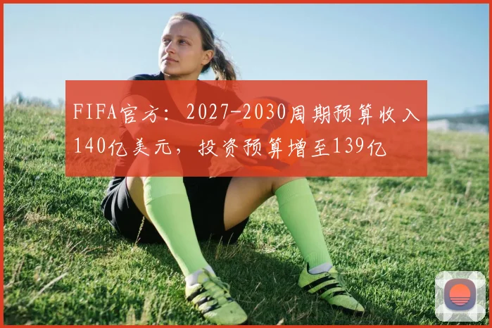 FIFA官方：2027-2030周期预算收入140亿美元，投资预算增至139亿