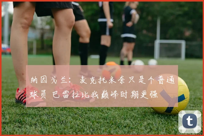 纳因戈兰：麦克托米奈只是个普通球员 巴雷拉比我巅峰时期更强