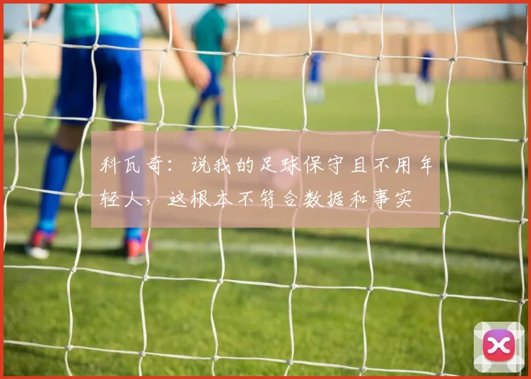 科瓦奇：说我的足球保守且不用年轻人，这根本不符合数据和事实