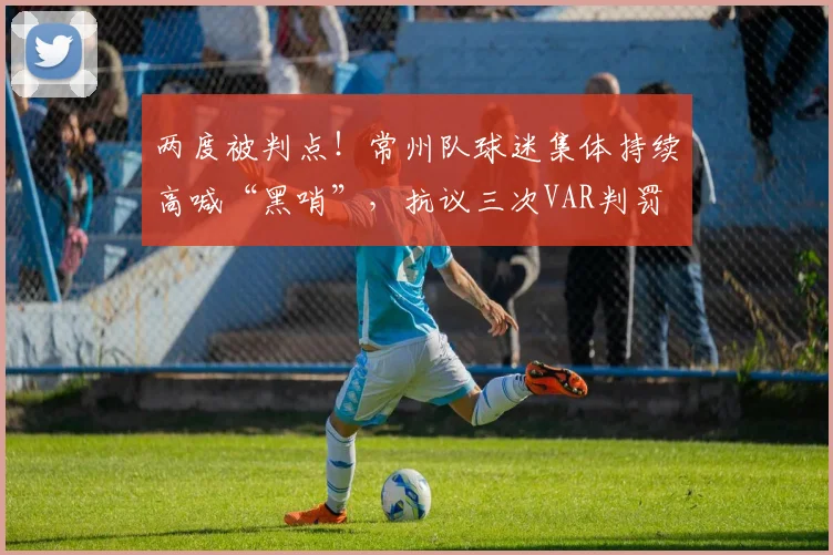 两度被判点！常州队球迷集体持续高喊“黑哨”，抗议三次VAR判罚