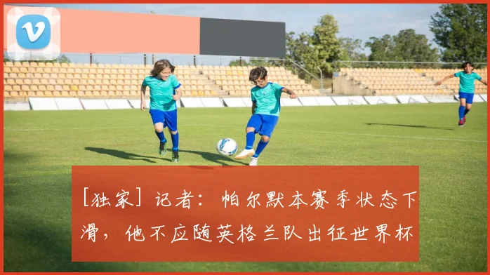 [独家] 记者：帕尔默本赛季状态下滑，他不应随英格兰队出征世界杯